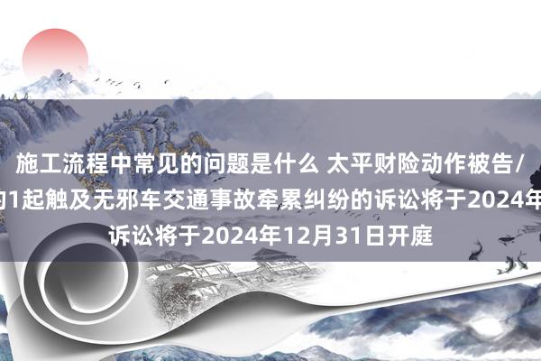 施工流程中常见的问题是什么 太平财险动作被告/被上诉东谈主的1起触及无邪车交通事故牵累纠纷的诉讼将于2024年12月31日开庭