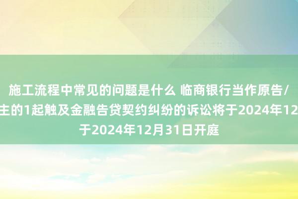 施工流程中常见的问题是什么 临商银行当作原告/上诉东说念主的1起触及金融告贷契约纠纷的诉讼将于2024年12月31日开庭