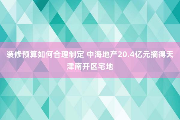 装修预算如何合理制定 中海地产20.4亿元摘得天津南开区宅地