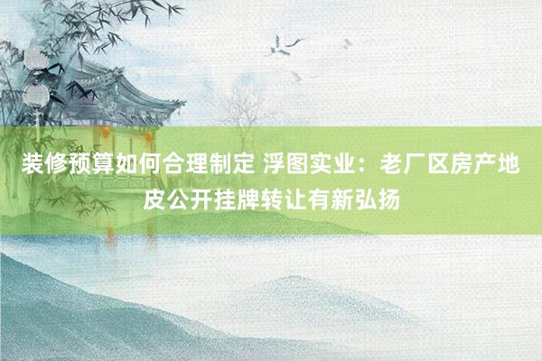 装修预算如何合理制定 浮图实业：老厂区房产地皮公开挂牌转让有新弘扬