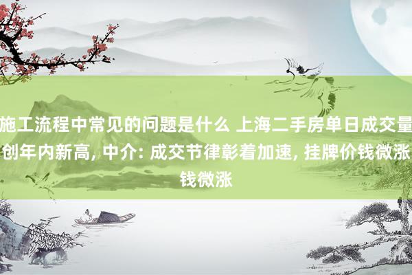 施工流程中常见的问题是什么 上海二手房单日成交量创年内新高, 中介: 成交节律彰着加速, 挂牌价钱微涨