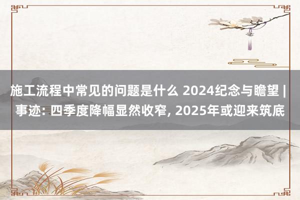 施工流程中常见的问题是什么 2024纪念与瞻望 | 事迹: 四季度降幅显然收窄, 2025年或迎来筑底