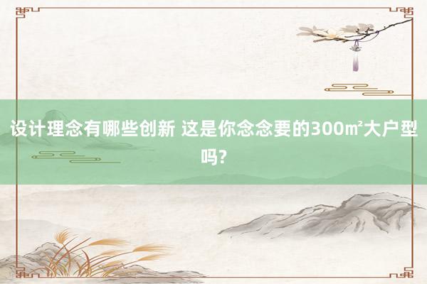 设计理念有哪些创新 这是你念念要的300㎡大户型吗?