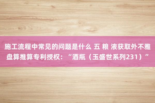 施工流程中常见的问题是什么 五 粮 液获取外不雅盘算推算专利授权：“酒瓶（玉盛世系列231）”