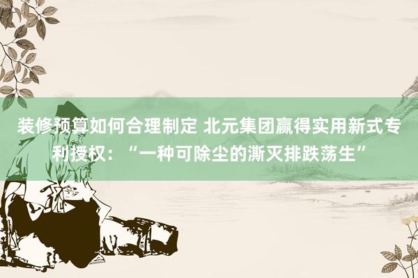 装修预算如何合理制定 北元集团赢得实用新式专利授权：“一种可除尘的澌灭排跌荡生”