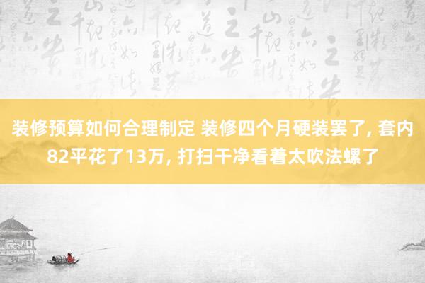 装修预算如何合理制定 装修四个月硬装罢了, 套内82平花了13万, 打扫干净看着太吹法螺了