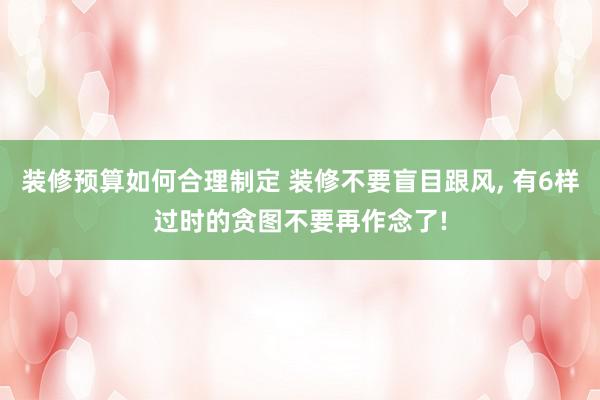 装修预算如何合理制定 装修不要盲目跟风, 有6样过时的贪图不要再作念了!