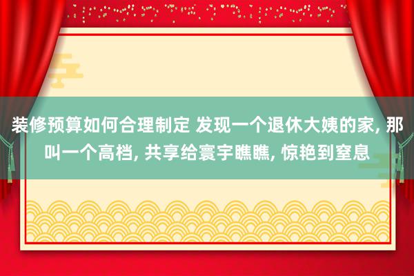 装修预算如何合理制定 发现一个退休大姨的家, 那叫一个高档, 共享给寰宇瞧瞧, 惊艳到窒息