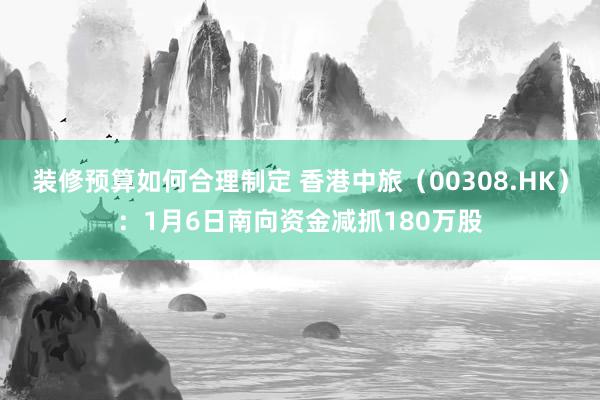 装修预算如何合理制定 香港中旅（00308.HK）：1月6日南向资金减抓180万股