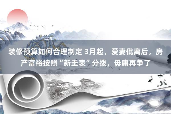 装修预算如何合理制定 3月起，爱妻仳离后，房产富裕按照“新圭表”分拨，毋庸再争了