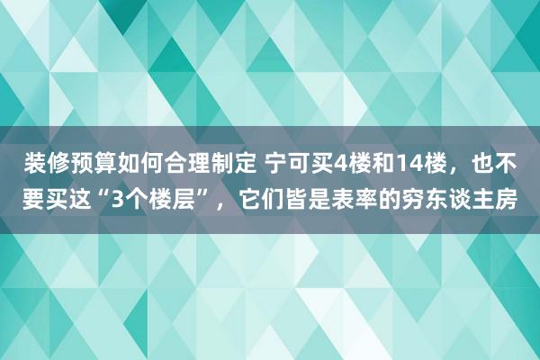 装修预算如何合理制定 宁可买4楼和14楼，也不要买这“3个楼层”，它们皆是表率的穷东谈主房