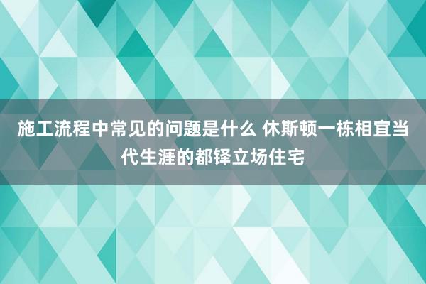 施工流程中常见的问题是什么 休斯顿一栋相宜当代生涯的都铎立场住宅