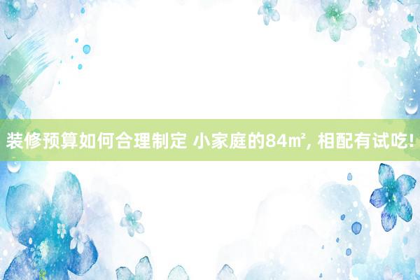 装修预算如何合理制定 小家庭的84㎡, 相配有试吃!