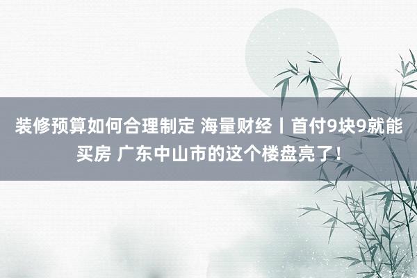 装修预算如何合理制定 海量财经丨首付9块9就能买房 广东中山市的这个楼盘亮了！