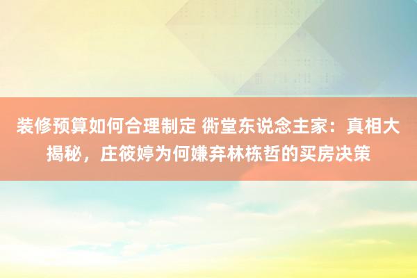 装修预算如何合理制定 衖堂东说念主家：真相大揭秘，庄筱婷为何嫌弃林栋哲的买房决策