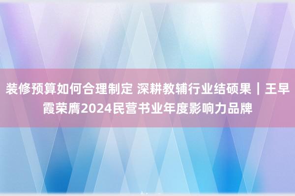 装修预算如何合理制定 深耕教辅行业结硕果｜王早霞荣膺2024民营书业年度影响力品牌