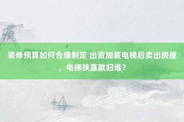 装修预算如何合理制定 出资加装电梯后卖出房屋，电梯扶直款归谁？