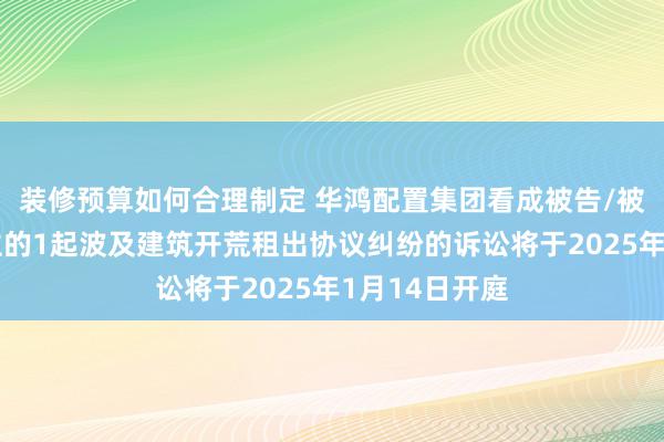 装修预算如何合理制定 华鸿配置集团看成被告/被上诉东说念主的1起波及建筑开荒租出协议纠纷的诉讼将于2025年1月14日开庭