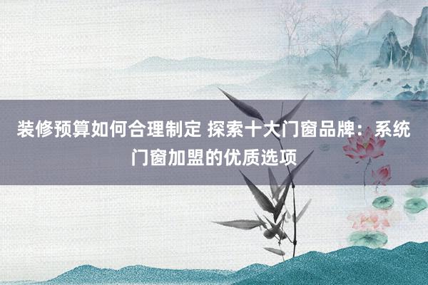 装修预算如何合理制定 探索十大门窗品牌：系统门窗加盟的优质选项