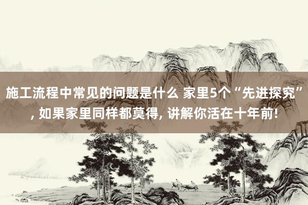 施工流程中常见的问题是什么 家里5个“先进探究”, 如果家里同样都莫得, 讲解你活在十年前!