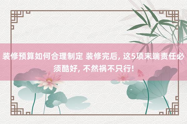 装修预算如何合理制定 装修完后, 这5项末端责任必须酷好, 不然祸不只行!