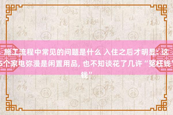 施工流程中常见的问题是什么 入住之后才明显: 这5个家电弥漫是闲置用品, 也不知谈花了几许“冤枉钱”