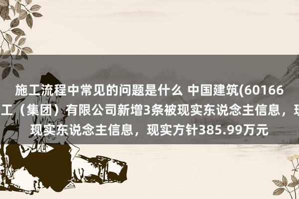 施工流程中常见的问题是什么 中国建筑(601668)控股的中建新疆建工（集团）有限公司新增3条被现实东说念主信息，现实方针385.99万元