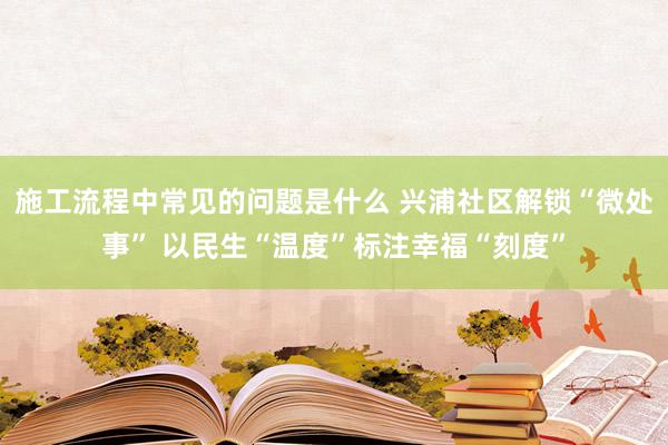 施工流程中常见的问题是什么 兴浦社区解锁“微处事” 以民生“温度”标注幸福“刻度”