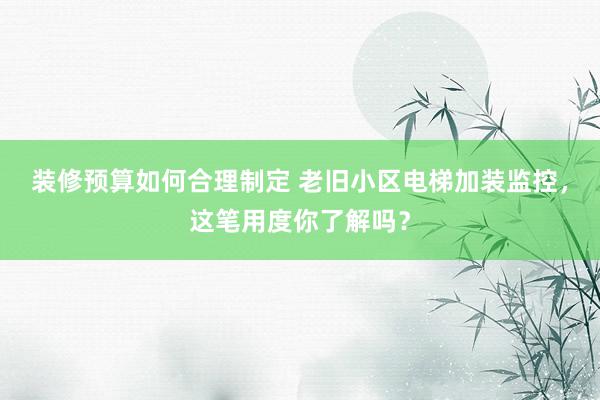 装修预算如何合理制定 老旧小区电梯加装监控，这笔用度你了解吗？