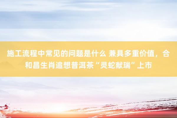 施工流程中常见的问题是什么 兼具多重价值，合和昌生肖追想普洱茶“灵蛇献瑞”上市