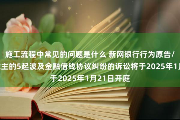 施工流程中常见的问题是什么 新网银行行为原告/上诉东说念主的5起波及金融借钱协议纠纷的诉讼将于2025年1月21日开庭