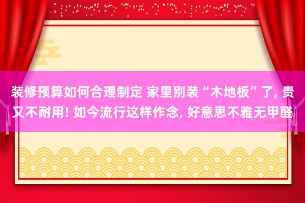 装修预算如何合理制定 家里别装“木地板”了, 贵又不耐用! 如今流行这样作念, 好意思不雅无甲醛