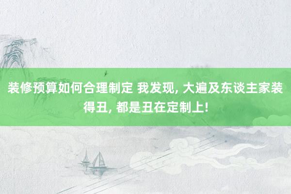 装修预算如何合理制定 我发现, 大遍及东谈主家装得丑, 都是丑在定制上!