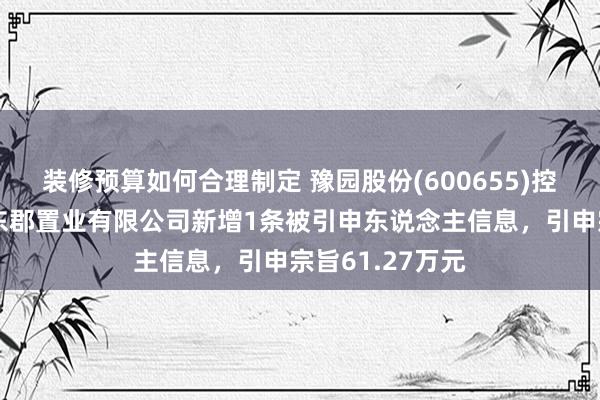 装修预算如何合理制定 豫园股份(600655)控股的南京复地东郡置业有限公司新增1条被引申东说念主信息，引申宗旨61.27万元