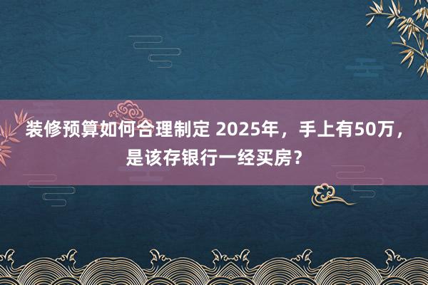 装修预算如何合理制定 2025年，手上有50万，是该存银行一经买房？