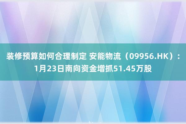 装修预算如何合理制定 安能物流（09956.HK）：1月23日南向资金增抓51.45万股