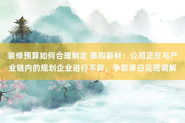 装修预算如何合理制定 泰和新材：公司正在与产业链内的规划企业进行不异，争取早日兑现调解