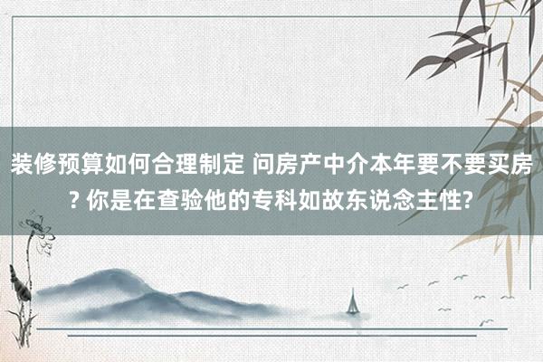 装修预算如何合理制定 问房产中介本年要不要买房? 你是在查验他的专科如故东说念主性?