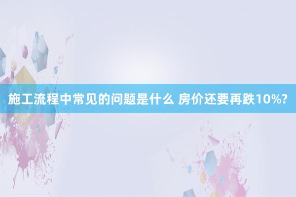 施工流程中常见的问题是什么 房价还要再跌10%?