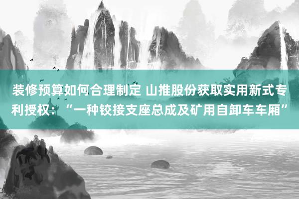 装修预算如何合理制定 山推股份获取实用新式专利授权：“一种铰接支座总成及矿用自卸车车厢”