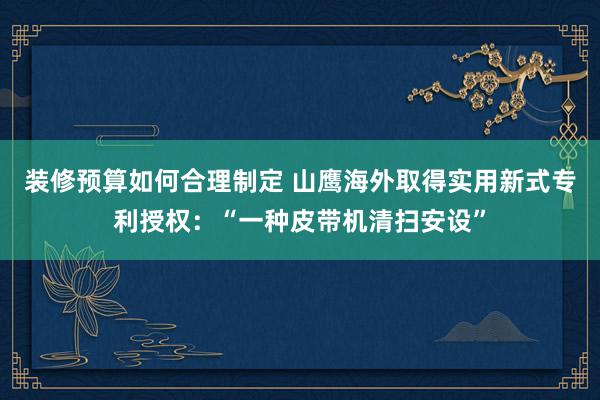 装修预算如何合理制定 山鹰海外取得实用新式专利授权：“一种皮带机清扫安设”