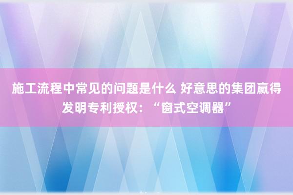 施工流程中常见的问题是什么 好意思的集团赢得发明专利授权：“窗式空调器”