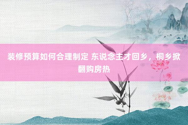 装修预算如何合理制定 东说念主才回乡，桐乡掀翻购房热