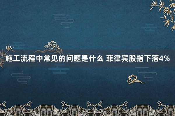 施工流程中常见的问题是什么 菲律宾股指下落4%