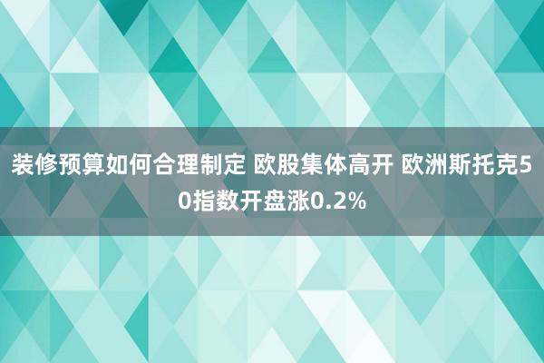 装修预算如何合理制定 欧股集体高开 欧洲斯托克50指数开盘涨0.2%