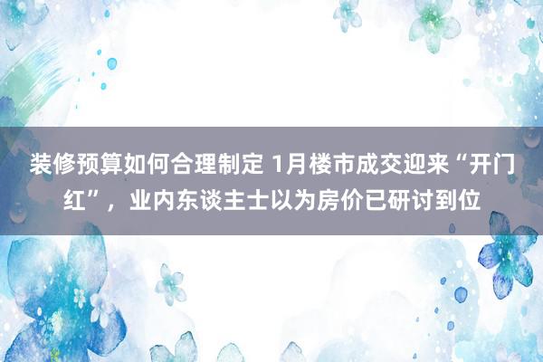 装修预算如何合理制定 1月楼市成交迎来“开门红”，业内东谈主士以为房价已研讨到位