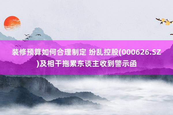 装修预算如何合理制定 纷乱控股(000626.SZ)及相干拖累东谈主收到警示函