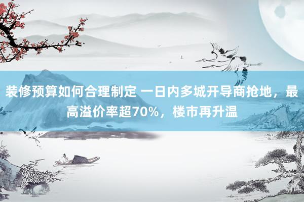 装修预算如何合理制定 一日内多城开导商抢地，最高溢价率超70%，楼市再升温