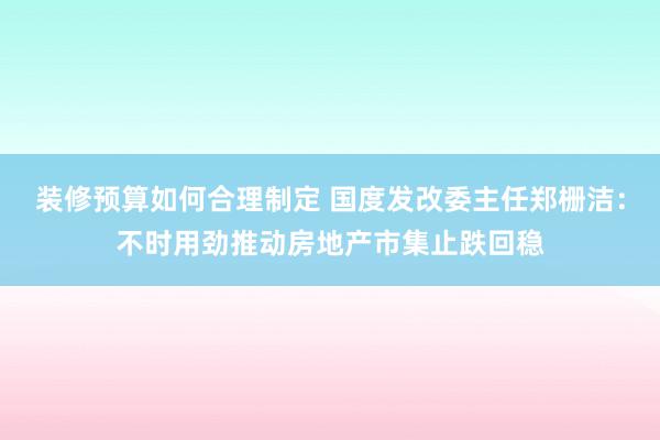 装修预算如何合理制定 国度发改委主任郑栅洁：不时用劲推动房地产市集止跌回稳