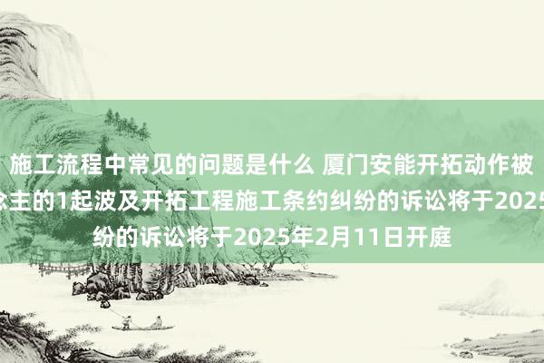 施工流程中常见的问题是什么 厦门安能开拓动作被告/被上诉东说念主的1起波及开拓工程施工条约纠纷的诉讼将于2025年2月11日开庭